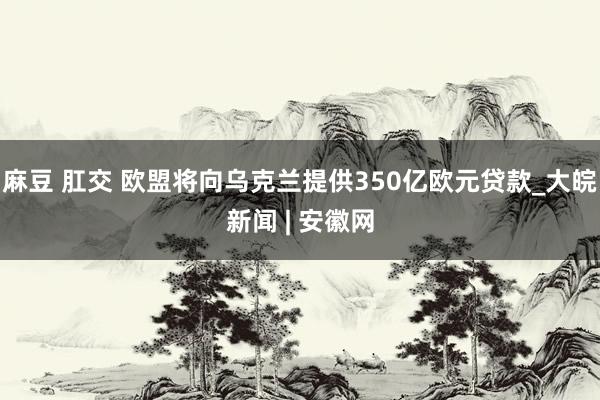 麻豆 肛交 欧盟将向乌克兰提供350亿欧元贷款_大皖新闻 | 安徽网