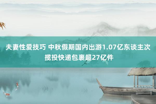 夫妻性爱技巧 中秋假期国内出游1.07亿东谈主次 揽投快递包裹超27亿件