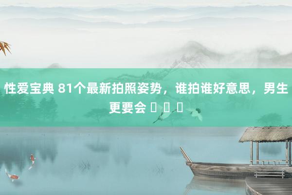 性爱宝典 81个最新拍照姿势，谁拍谁好意思，男生更要会 ​​​