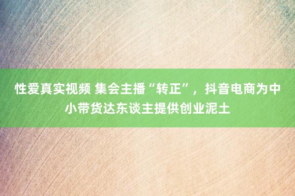 性爱真实视频 集会主播“转正”，抖音电商为中小带货达东谈主提供创业泥土