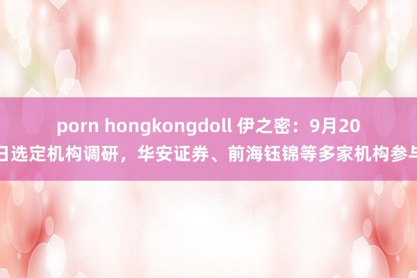 porn hongkongdoll 伊之密：9月20日选定机构调研，华安证券、前海钰锦等多家机构参与