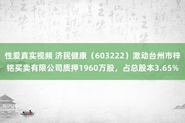 性爱真实视频 济民健康（603222）激动台州市梓铭买卖有限公司质押1960万股，占总股本3.65%