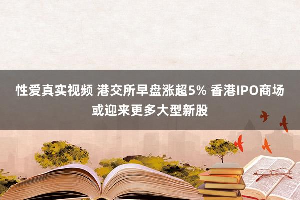 性爱真实视频 港交所早盘涨超5% 香港IPO商场或迎来更多大型新股