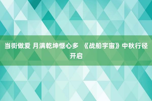 当街做爱 月满乾坤惬心多  《战船宇宙》中秋行径开启