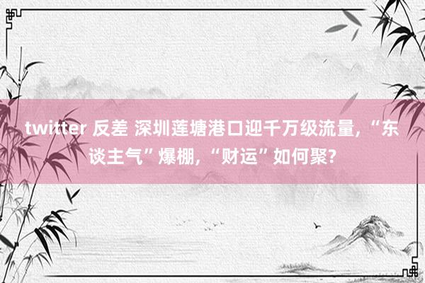 twitter 反差 深圳莲塘港口迎千万级流量， “东谈主气”爆棚， “财运”如何聚?