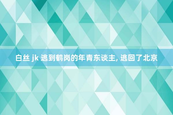 白丝 jk 逃到鹤岗的年青东谈主， 逃回了北京