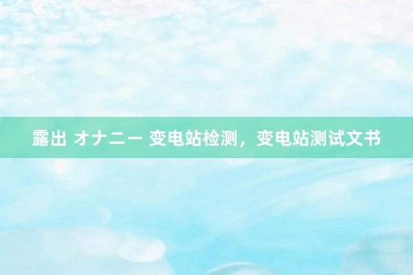 露出 オナニー 变电站检测，变电站测试文书