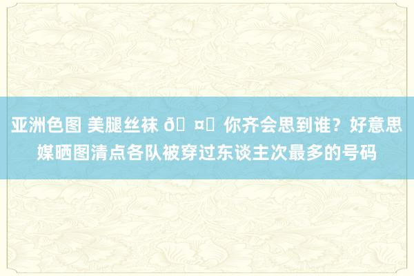 亚洲色图 美腿丝袜 🤔你齐会思到谁？好意思媒晒图清点各队被穿过东谈主次最多的号码