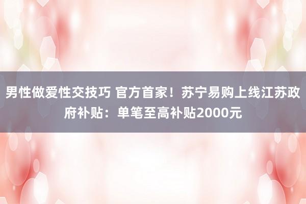 男性做爱性交技巧 官方首家！苏宁易购上线江苏政府补贴：单笔至高补贴2000元