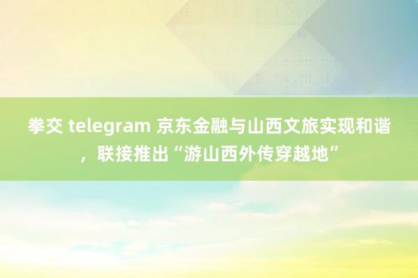 拳交 telegram 京东金融与山西文旅实现和谐，联接推出“游山西外传穿越地”