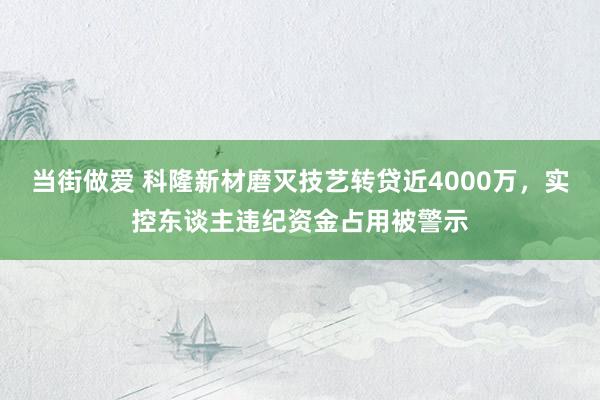 当街做爱 科隆新材磨灭技艺转贷近4000万，实控东谈主违纪资金占用被警示