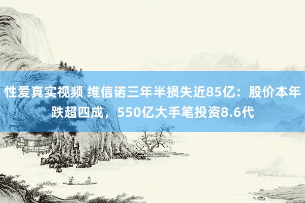 性爱真实视频 维信诺三年半损失近85亿：股价本年跌超四成，550亿大手笔投资8.6代