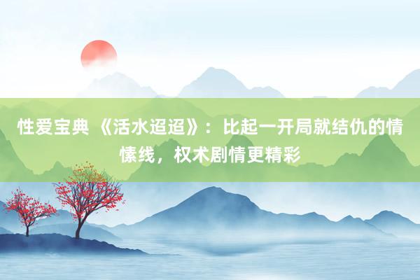 性爱宝典 《活水迢迢》：比起一开局就结仇的情愫线，权术剧情更精彩