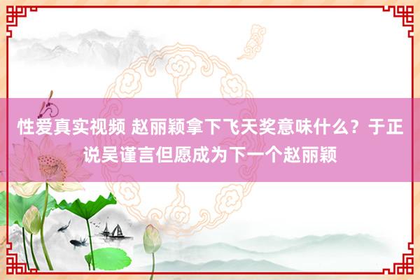 性爱真实视频 赵丽颖拿下飞天奖意味什么？于正说吴谨言但愿成为下一个赵丽颖