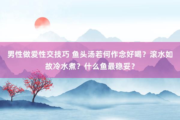 男性做爱性交技巧 鱼头汤若何作念好喝？滚水如故冷水煮？什么鱼最稳妥？