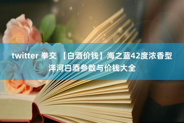 twitter 拳交 【白酒价钱】海之蓝42度浓香型洋河白酒参数与价钱大全