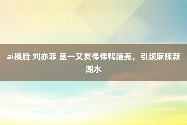 ai换脸 刘亦菲 蓝一又友伟伟鸭脑壳，引颈麻辣新潮水