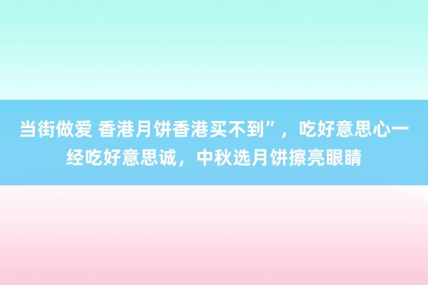 当街做爱 香港月饼香港买不到”，吃好意思心一经吃好意思诚，中秋选月饼擦亮眼睛