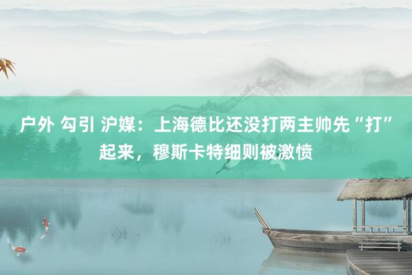 户外 勾引 沪媒：上海德比还没打两主帅先“打”起来，穆斯卡特细则被激愤