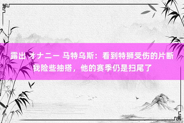 露出 オナニー 马特乌斯：看到特狮受伤的片断我险些抽搭，他的赛季仍是扫尾了