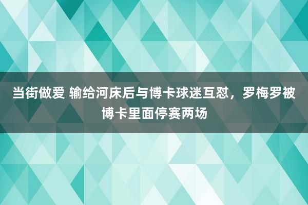 当街做爱 输给河床后与博卡球迷互怼，罗梅罗被博卡里面停赛两场