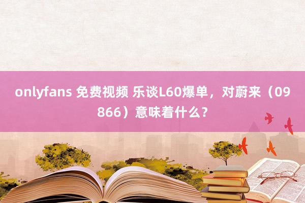 onlyfans 免费视频 乐谈L60爆单，对蔚来（09866）意味着什么？