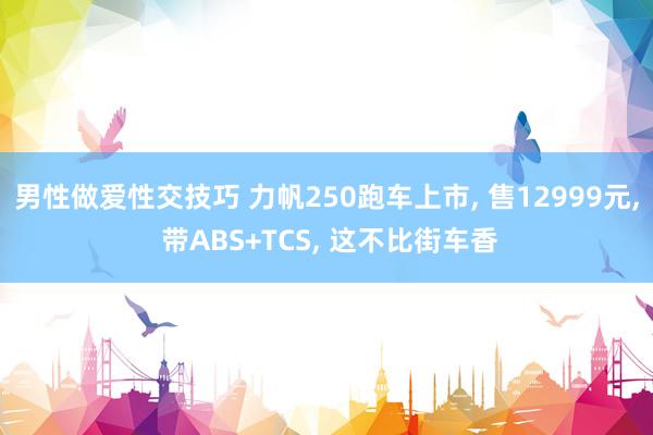 男性做爱性交技巧 力帆250跑车上市， 售12999元， 带ABS+TCS， 这不比街车香