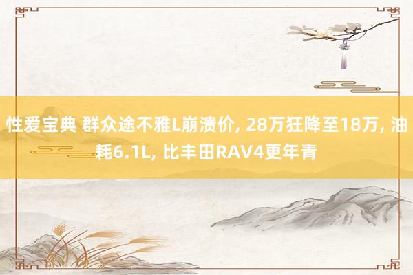 性爱宝典 群众途不雅L崩溃价， 28万狂降至18万， 油耗6.1L， 比丰田RAV4更年青