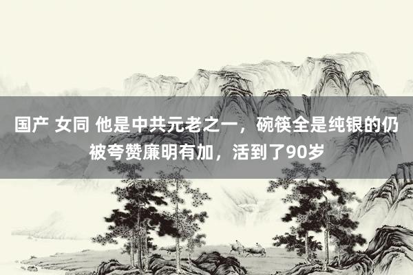 国产 女同 他是中共元老之一，碗筷全是纯银的仍被夸赞廉明有加，活到了90岁