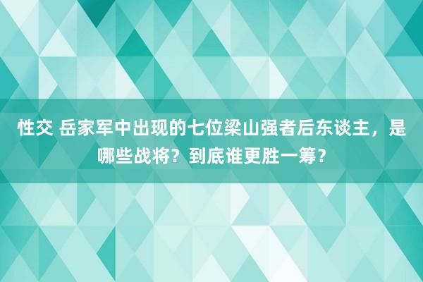 性交 岳家军中出现的七位梁山强者后东谈主，是哪些战将？到底谁更胜一筹？