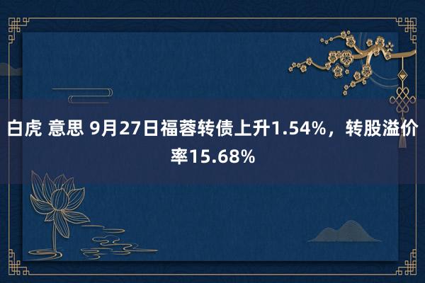 白虎 意思 9月27日福蓉转债上升1.54%，转股溢价率15.68%