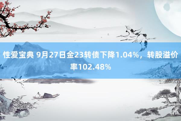 性爱宝典 9月27日金23转债下降1.04%，转股溢价率102.48%