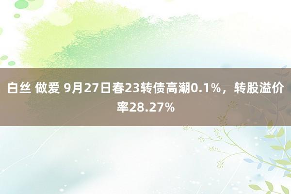 白丝 做爱 9月27日春23转债高潮0.1%，转股溢价率28.27%