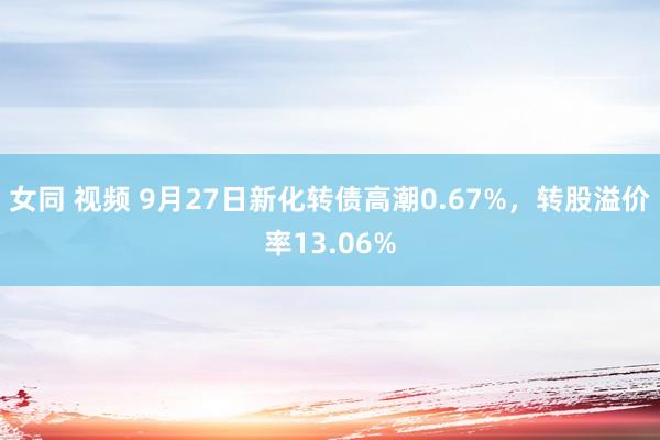 女同 视频 9月27日新化转债高潮0.67%，转股溢价率13.06%