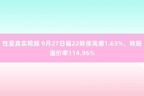 性爱真实视频 9月27日福22转债高潮1.63%，转股溢价率114.96%