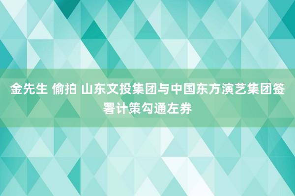 金先生 偷拍 山东文投集团与中国东方演艺集团签署计策勾通左券