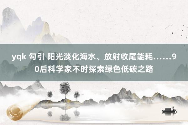 yqk 勾引 阳光淡化海水、放射收尾能耗……90后科学家不时探索绿色低碳之路