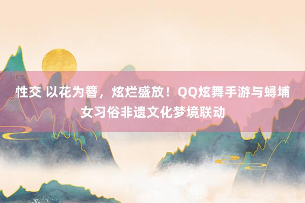 性交 以花为簪，炫烂盛放！QQ炫舞手游与蟳埔女习俗非遗文化梦境联动