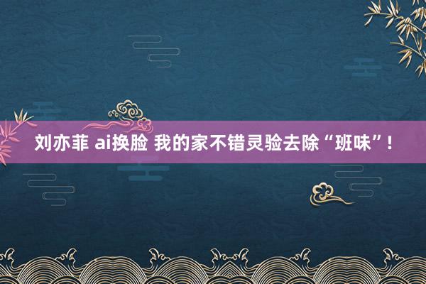 刘亦菲 ai换脸 我的家不错灵验去除“班味”!