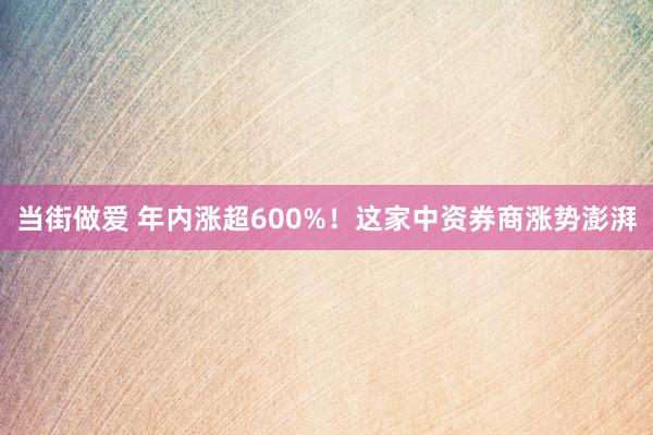 当街做爱 年内涨超600%！这家中资券商涨势澎湃