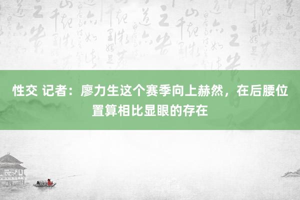 性交 记者：廖力生这个赛季向上赫然，在后腰位置算相比显眼的存在