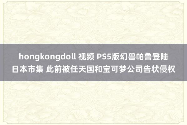 hongkongdoll 视频 PS5版幻兽帕鲁登陆日本市集 此前被任天国和宝可梦公司告状侵权