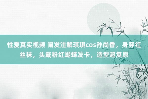 性爱真实视频 阐发注解琪琪cos孙尚香，身穿红丝袜，头戴粉红蝴蝶发卡，造型超复原