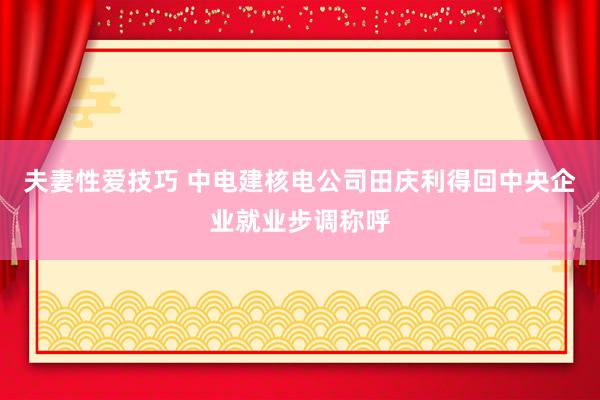 夫妻性爱技巧 中电建核电公司田庆利得回中央企业就业步调称呼