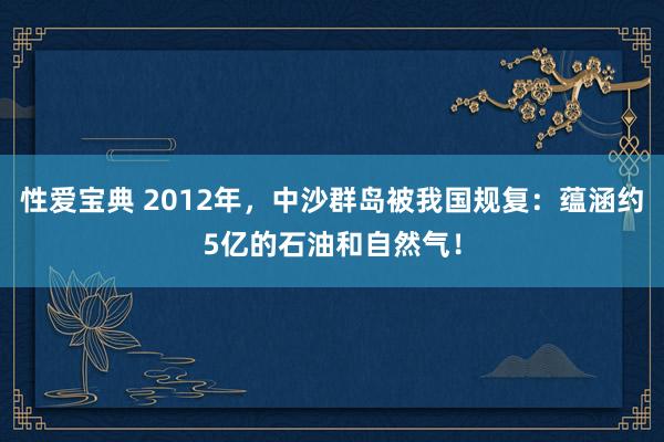 性爱宝典 2012年，中沙群岛被我国规复：蕴涵约5亿的石油和自然气！