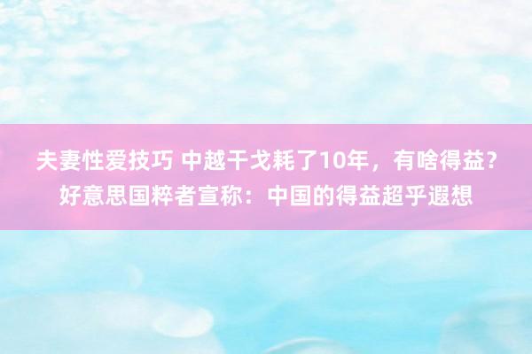 夫妻性爱技巧 中越干戈耗了10年，有啥得益？好意思国粹者宣称：中国的得益超乎遐想