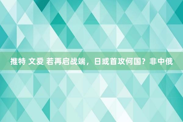 推特 文爱 若再启战端，日或首攻何国？非中俄