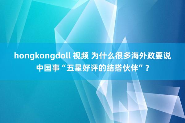 hongkongdoll 视频 为什么很多海外政要说中国事“五星好评的结搭伙伴”？