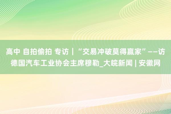 高中 自拍偷拍 专访｜“交易冲破莫得赢家”——访德国汽车工业协会主席穆勒_大皖新闻 | 安徽网