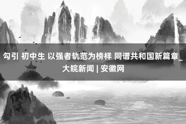 勾引 初中生 以强者轨范为榜样 同谱共和国新篇章_大皖新闻 | 安徽网